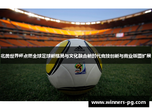 北美世界杯点燃全球足球新格局与文化融合新时代竞技创新与商业版图扩展 北美世界杯点燃全球足球新格局与文化融合新时代竞技创新与商业版图扩展