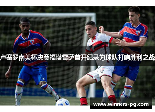 卢塞罗南美杯决赛福塔雷萨首开纪录为球队打响胜利之战 卢塞罗南美杯决赛福塔雷萨首开纪录为球队打响胜利之战